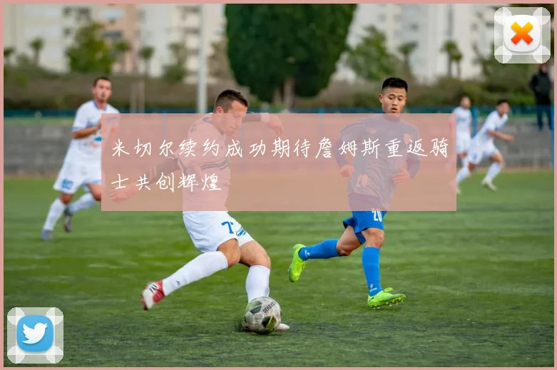米切尔续约成功期待詹姆斯重返骑士共创辉煌