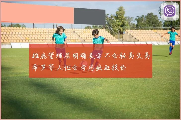雄鹿管理层明确表示不会轻易交易希罗等人但会考虑疯狂报价