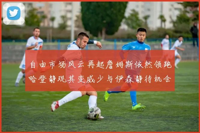 自由市场风云再起詹姆斯依然领跑哈登静观其变威少与伊森静待机会