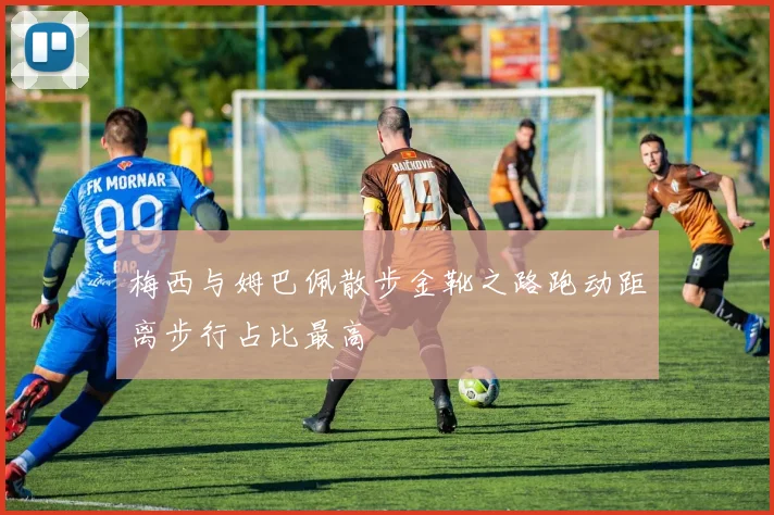 梅西与姆巴佩散步金靴之路跑动距离步行占比最高