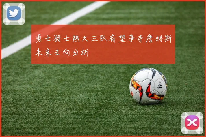 勇士骑士热火三队有望争夺詹姆斯未来去向分析