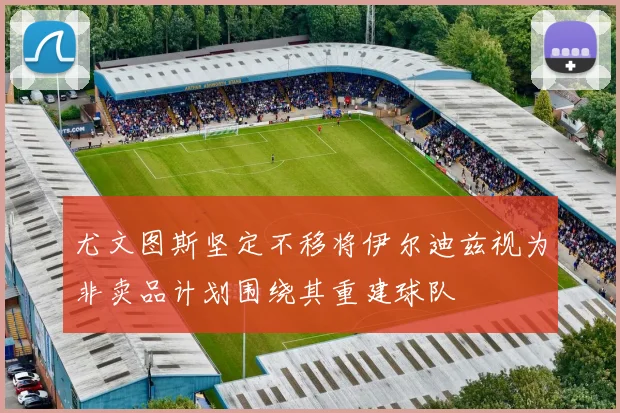 尤文图斯坚定不移将伊尔迪兹视为非卖品计划围绕其重建球队