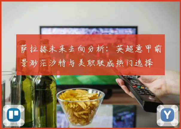 萨拉赫未来去向分析：英超意甲前景渺茫沙特与美职联成热门选择
