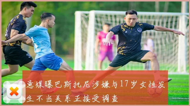 意媒曝巴斯托尼涉嫌与17岁女性发生不当关系正接受调查