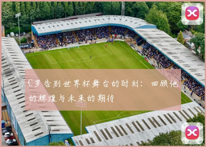 C罗告别世界杯舞台的时刻：回顾他的辉煌与未来的期待