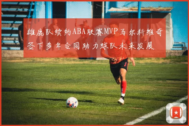 雄鹿队续约ABA联赛MVP马尔科维奇签下多年合同助力球队未来发展