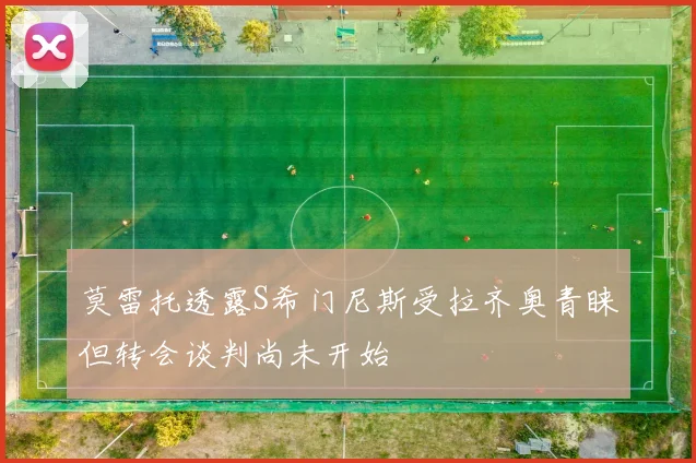 莫雷托透露S希门尼斯受拉齐奥青睐但转会谈判尚未开始