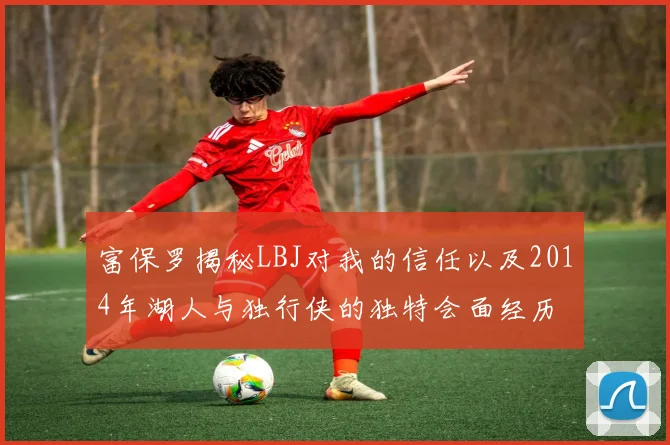 富保罗揭秘LBJ对我的信任以及2014年湖人与独行侠的独特会面经历