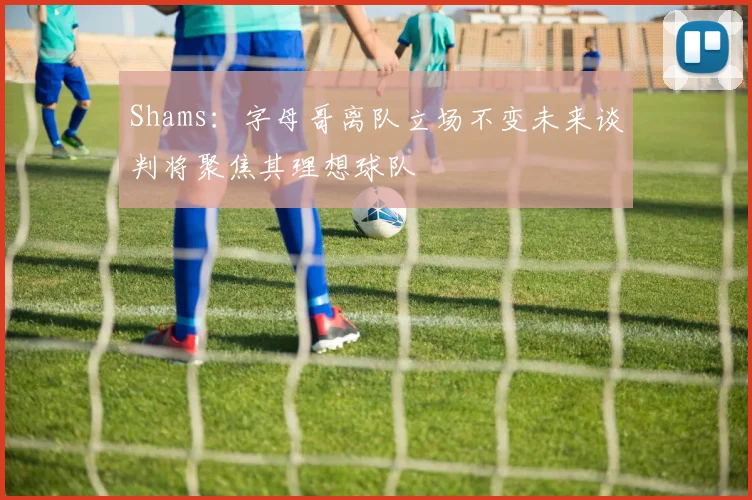 Shams：字母哥离队立场不变未来谈判将聚焦其理想球队