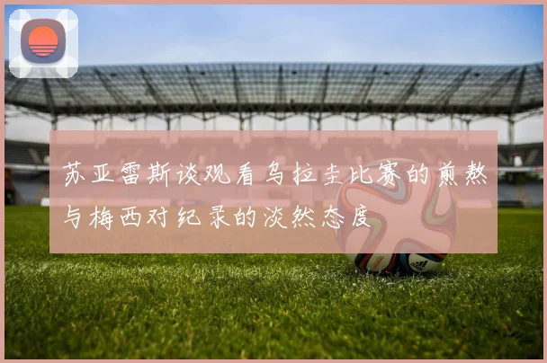 苏亚雷斯谈观看乌拉圭比赛的煎熬与梅西对纪录的淡然态度