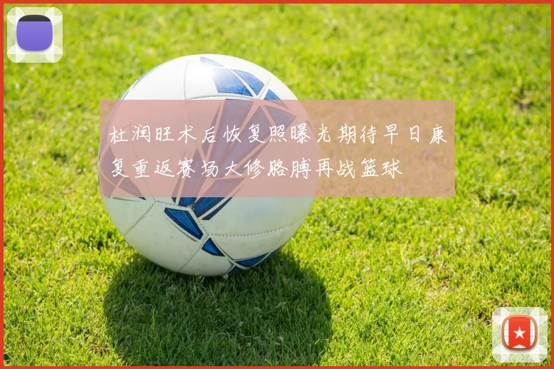 杜润旺术后恢复照曝光期待早日康复重返赛场大修胳膊再战篮球
