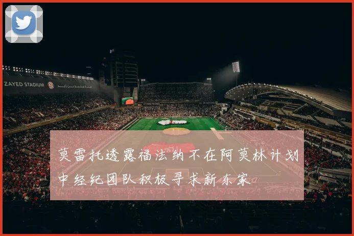 莫雷托透露福法纳不在阿莫林计划中经纪团队积极寻求新东家
